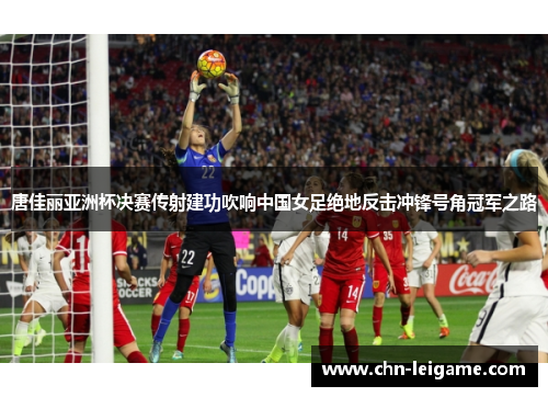 唐佳丽亚洲杯决赛传射建功吹响中国女足绝地反击冲锋号角冠军之路